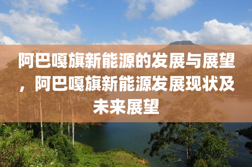 阿巴嘎旗新能源的发展与展望，阿巴嘎旗新能源发展现状及未来展望