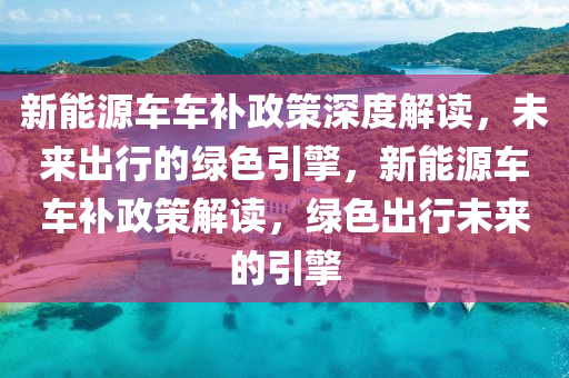 新能源车车补政策深度解读，未来出行的绿色引擎，新能源车车补政策解读，绿色出行未来的引擎