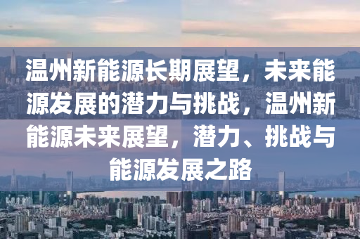 温州新能源长期展望，未来能源发展的潜力与挑战，温州新能源未来展望，潜力、挑战与能源发展之路