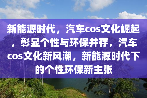 新能源时代，汽车cos文化崛起，彰显个性与环保并存，汽车cos文化新风潮，新能源时代下的个性环保新主张