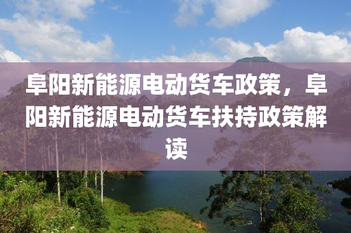 阜阳新能源电动货车政策，阜阳新能源电动货车扶持政策解读