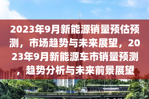 2023年9月新能源销量预估预测，市场趋势与未来展望，2023年9月新能源车市销量预测，趋势分析与未来前景展望