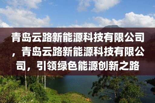 青岛云路新能源科技有限公司，青岛云路新能源科技有限公司，引领绿色能源创新之路