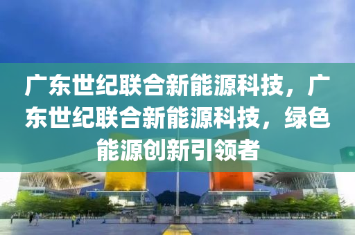 广东世纪联合新能源科技，广东世纪联合新能源科技，绿色能源创新引领者