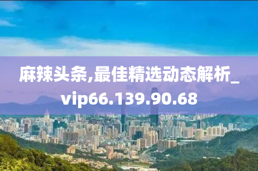 麻辣头条,最佳精选动态解析_vip66.139.90.68