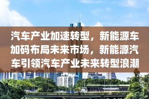 汽车产业加速转型，新能源车加码布局未来市场，新能源汽车引领汽车产业未来转型浪潮