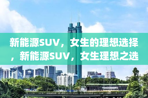 新能源SUV，女生的理想选择，新能源SUV，女生理想之选