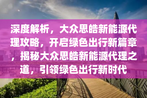 深度解析，大众思皓新能源代理攻略，开启绿色出行新篇章，揭秘大众思皓新能源代理之道，引领绿色出行新时代