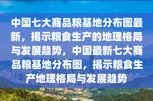 中国七大商品粮基地分布图最新，揭示粮食生产的地理格局与发展趋势，中国最新七大商品粮基地分布图，揭示粮食生产地理格局与发展趋势