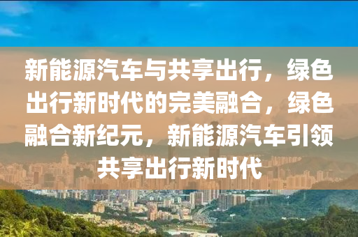 新能源汽车与共享出行，绿色出行新时代的完美融合，绿色融合新纪元，新能源汽车引领共享出行新时代