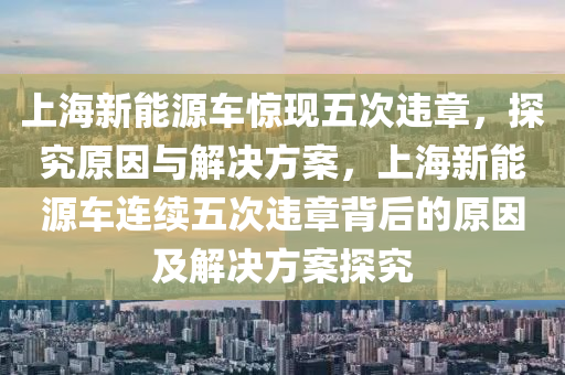 上海新能源车惊现五次违章，探究原因与解决方案，上海新能源车连续五次违章背后的原因及解决方案探究