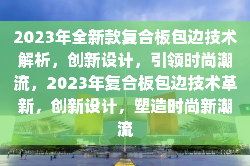 2023年全新款复合板包边技术解析，创新设计，引领时尚潮流，2023年复合板包边技术革新，创新设计，塑造时尚新潮流