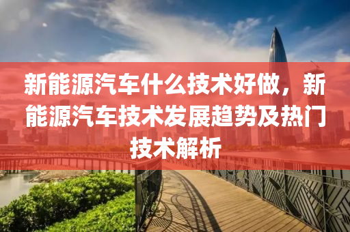 新能源汽车什么技术好做，新能源汽车技术发展趋势及热门技术解析