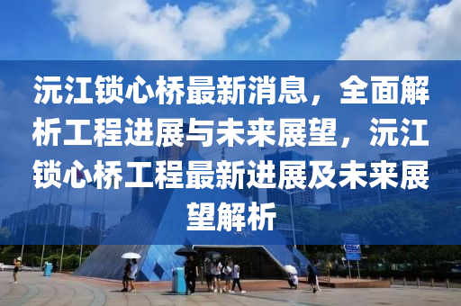 沅江锁心桥最新消息，全面解析工程进展与未来展望，沅江锁心桥工程最新进展及未来展望解析