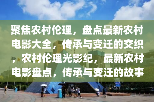 聚焦农村伦理，盘点最新农村电影大全，传承与变迁的交织，农村伦理光影纪，最新农村电影盘点，传承与变迁的故事