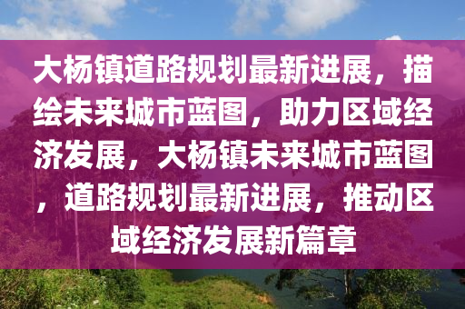 大杨镇道路规划最新进展，描绘未来城市蓝图，助力区域经济发展，大杨镇未来城市蓝图，道路规划最新进展，推动区域经济发展新篇章