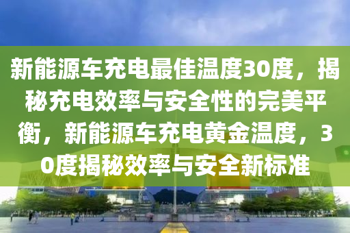 新能源车充电最佳温度30度，揭秘充电效率与安全性的完美平衡，新能源车充电黄金温度，30度揭秘效率与安全新标准