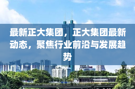 最新正大集团，正大集团最新动态，聚焦行业前沿与发展趋势