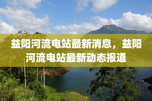 益阳河流电站最新消息，益阳河流电站最新动态报道