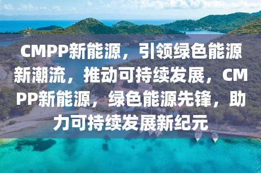 CMPP新能源，引领绿色能源新潮流，推动可持续发展，CMPP新能源，绿色能源先锋，助力可持续发展新纪元