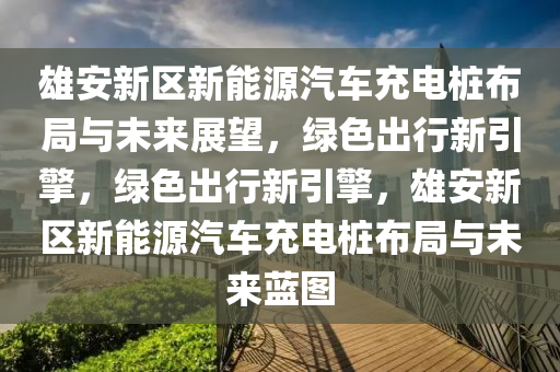 雄安新区新能源汽车充电桩布局与未来展望，绿色出行新引擎，绿色出行新引擎，雄安新区新能源汽车充电桩布局与未来蓝图