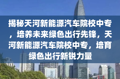 揭秘天河新能源汽车院校中专，培养未来绿色出行先锋，天河新能源汽车院校中专，培育绿色出行新锐力量