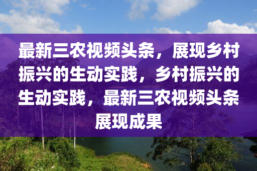 最新三农视频头条，展现乡村振兴的生动实践，乡村振兴的生动实践，最新三农视频头条展现成果