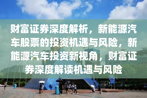 财富证券深度解析，新能源汽车股票的投资机遇与风险，新能源汽车投资新视角，财富证券深度解读机遇与风险