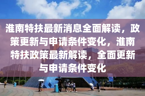 淮南特扶最新消息全面解读，政策更新与申请条件变化，淮南特扶政策最新解读，全面更新与申请条件变化