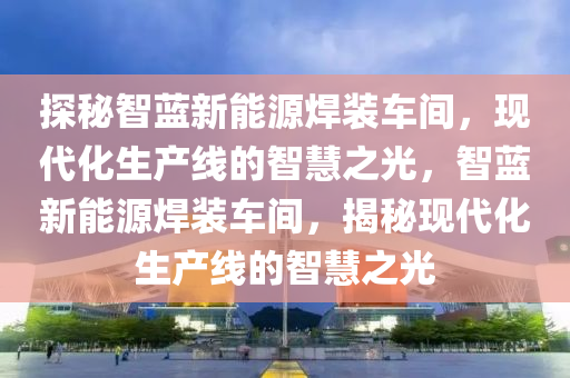 探秘智蓝新能源焊装车间，现代化生产线的智慧之光，智蓝新能源焊装车间，揭秘现代化生产线的智慧之光