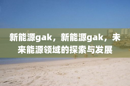 新能源gak，新能源gak，未来能源领域的探索与发展