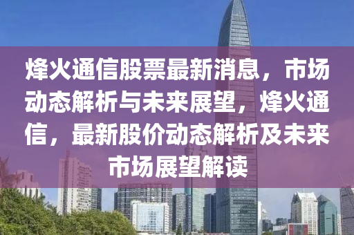 烽火通信股票最新消息，市场动态解析与未来展望，烽火通信，最新股价动态解析及未来市场展望解读