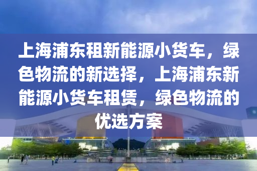 上海浦东租新能源小货车，绿色物流的新选择，上海浦东新能源小货车租赁，绿色物流的优选方案