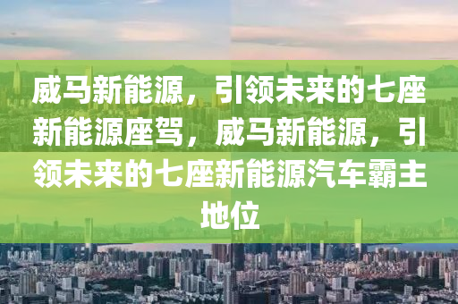 威马新能源，引领未来的七座新能源座驾，威马新能源，引领未来的七座新能源汽车霸主地位