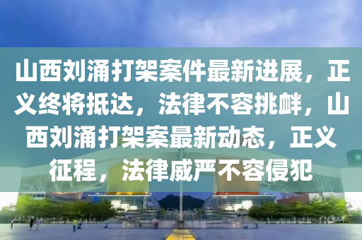 山西刘涌打架案件最新进展，正义终将抵达，法律不容挑衅，山西刘涌打架案最新动态，正义征程，法律威严不容侵犯