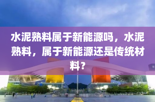 水泥熟料属于新能源吗，水泥熟料，属于新能源还是传统材料？