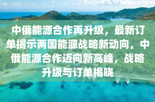 中俄能源合作再升级，最新订单揭示两国能源战略新动向，中俄能源合作迈向新高峰，战略升级与订单揭晓