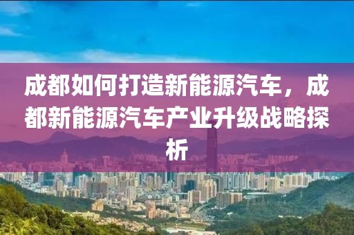 成都如何打造新能源汽车，成都新能源汽车产业升级战略探析