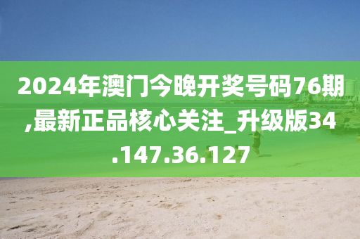 2024年澳门今晚开奖号码76期,最新正品核心关注_升级版34.147.36.127