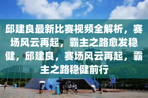 邱建良最新比赛视频全解析，赛场风云再起，霸主之路愈发稳健，邱建良，赛场风云再起，霸主之路稳健前行