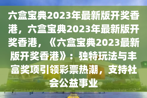 六盒宝典2023年最新版开奖香港，六盒宝典2023年最新版开奖香港，《六盒宝典2023最新版开奖香港》：独特玩法与丰富奖项引领彩票热潮，支持社会公益事业