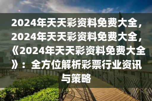 2024年天天彩资料免费大全，2024年天天彩资料免费大全，《2024年天天彩资料免费大全》：全方位解析彩票行业资讯与策略