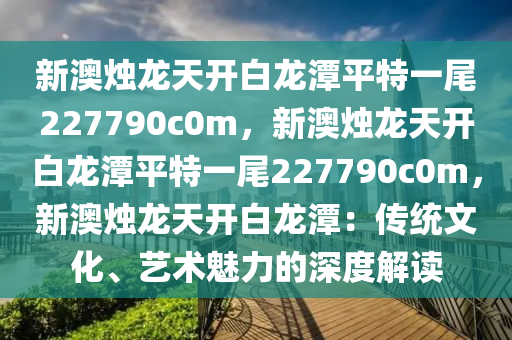 新澳烛龙天开白龙潭平特一尾227790c0m，新澳烛龙天开白龙潭平特一尾227790c0m，新澳烛龙天开白龙潭：传统文化、艺术魅力的深度解读