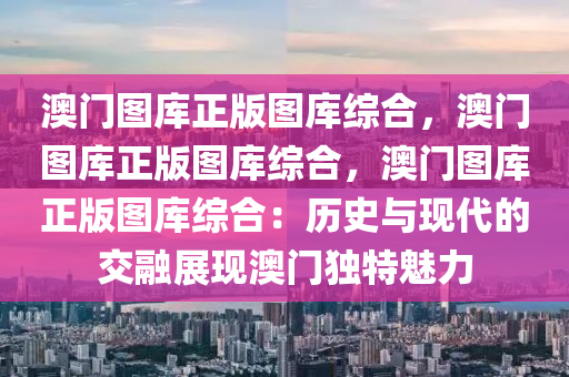 澳门图库正版图库综合，澳门图库正版图库综合，澳门图库正版图库综合：历史与现代的交融展现澳门独特魅力