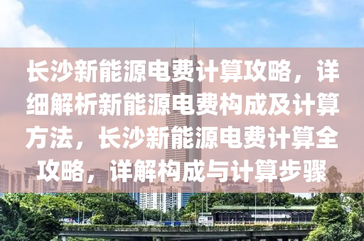 长沙新能源电费计算攻略，详细解析新能源电费构成及计算方法，长沙新能源电费计算全攻略，详解构成与计算步骤