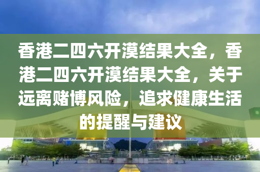 香港二四六开漠结果大全，香港二四六开漠结果大全，关于远离赌博风险，追求健康生活的提醒与建议