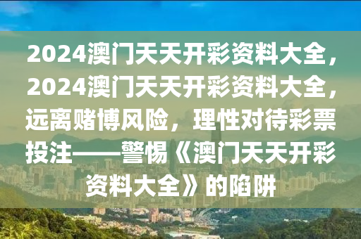 2024澳门天天开彩资料大全，2024澳门天天开彩资料大全，远离赌博风险，理性对待彩票投注——警惕《澳门天天开彩资料大全》的陷阱