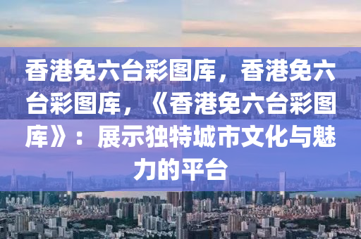 香港免六台彩图库，香港免六台彩图库，《香港免六台彩图库》：展示独特城市文化与魅力的平台