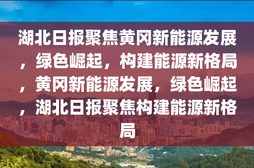 湖北日报聚焦黄冈新能源发展，绿色崛起，构建能源新格局，黄冈新能源发展，绿色崛起，湖北日报聚焦构建能源新格局