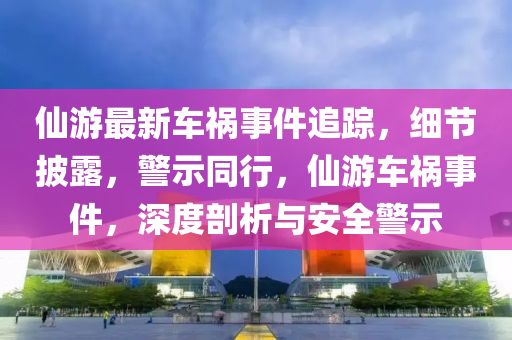 仙游最新车祸事件追踪，细节披露，警示同行，仙游车祸事件，深度剖析与安全警示